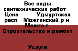 Все виды сантехнических работ. › Цена ­ 500 - Удмуртская респ., Можгинский р-н, Можга г. Строительство и ремонт » Услуги   . Удмуртская респ.